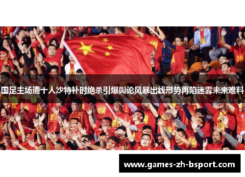 国足主场遭十人沙特补时绝杀引爆舆论风暴出线形势再陷迷雾未来难料