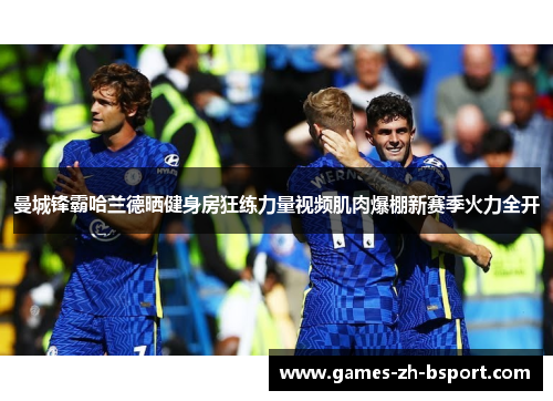 曼城锋霸哈兰德晒健身房狂练力量视频肌肉爆棚新赛季火力全开