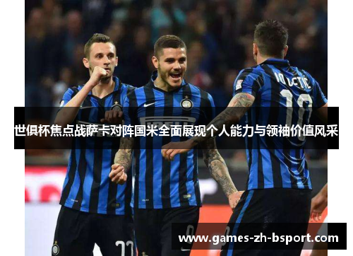 世俱杯焦点战萨卡对阵国米全面展现个人能力与领袖价值风采 世俱杯焦点战萨卡对阵国米全面展现个人能力与领袖价值风采