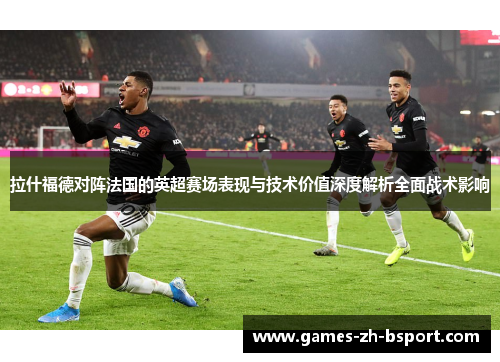 拉什福德对阵法国的英超赛场表现与技术价值深度解析全面战术影响